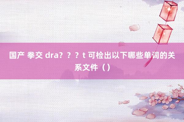 国产 拳交 dra？？？t 可检出以下哪些单词的关系文件（）