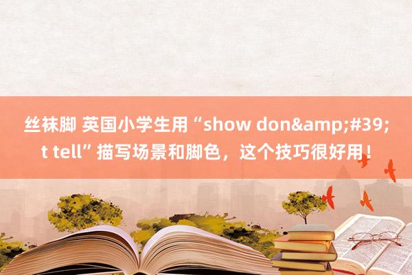 丝袜脚 英国小学生用“show don&#39;t tell”描写场景和脚色，这个技巧很好用！