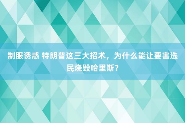 制服诱惑 特朗普这三大招术，为什么能让要害选民烧毁哈里斯？