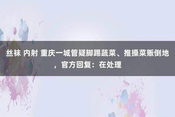 丝袜 内射 重庆一城管疑脚踢蔬菜、推搡菜贩倒地，官方回复：在处理