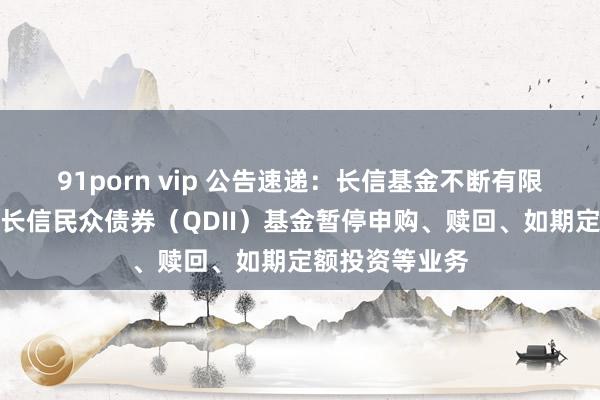 91porn vip 公告速递：长信基金不断有限遭殃公司对于长信民众债券（QDII）基金暂停申购、赎回、如期定额投资等业务