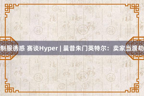 制服诱惑 赛谈Hyper | 曩昔朱门英特尔：卖家当渡劫