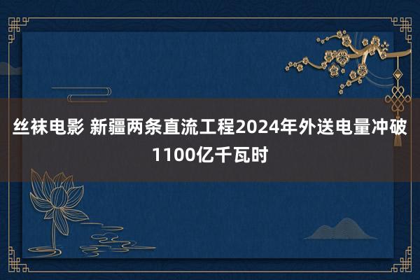 丝袜电影 新疆两条直流工程2024年外送电量冲破1100亿千瓦时