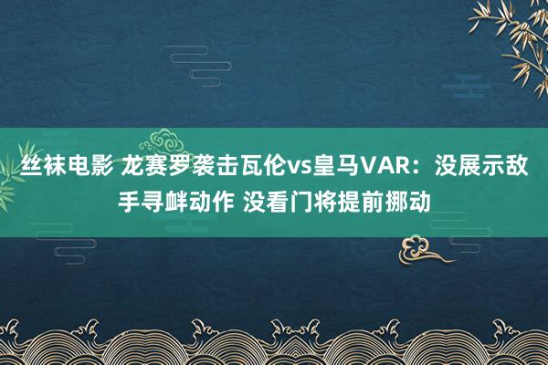 丝袜电影 龙赛罗袭击瓦伦vs皇马VAR：没展示敌手寻衅动作 没看门将提前挪动