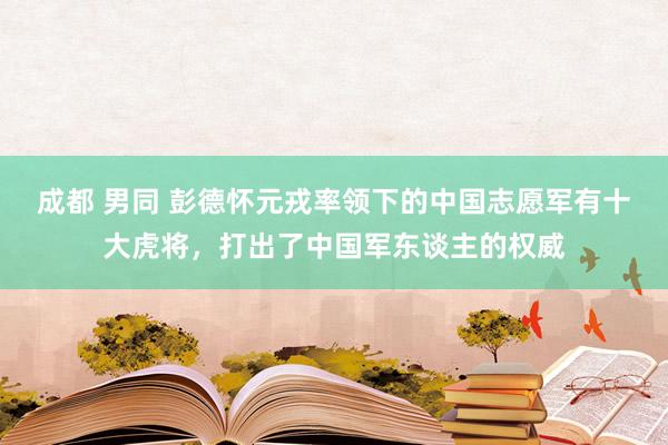 成都 男同 彭德怀元戎率领下的中国志愿军有十大虎将，打出了中国军东谈主的权威