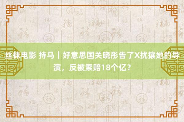 丝袜电影 持马｜好意思国关晓彤告了X扰攘她的导演，反被索赔18个亿？