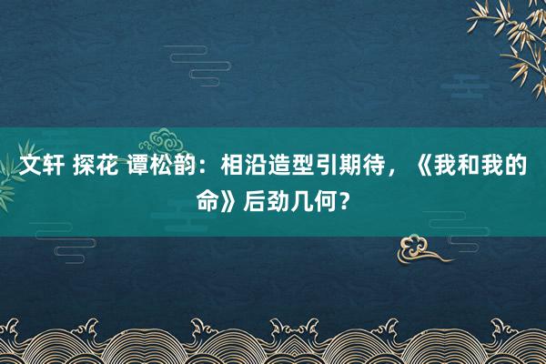 文轩 探花 谭松韵：相沿造型引期待，《我和我的命》后劲几何？