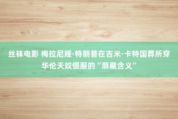 丝袜电影 梅拉尼娅·特朗普在吉米·卡特国葬所穿华伦天奴慑服的“荫藏含义”