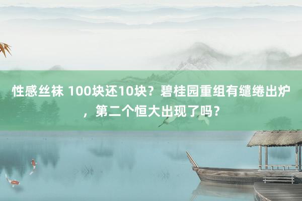 性感丝袜 100块还10块？碧桂园重组有缱绻出炉，第二个恒大出现了吗？