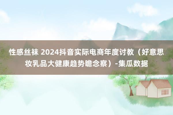 性感丝袜 2024抖音实际电商年度讨教（好意思妆乳品大健康趋势瞻念察）-集瓜数据