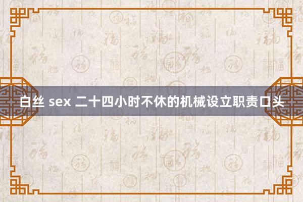 白丝 sex 二十四小时不休的机械设立职责口头