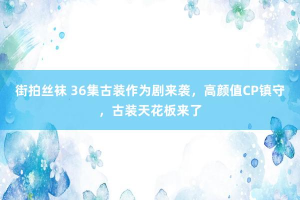 街拍丝袜 36集古装作为剧来袭，高颜值CP镇守，古装天花板来了