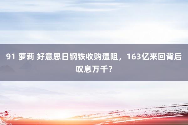 91 萝莉 好意思日钢铁收购遭阻，163亿来回背后叹息万千？