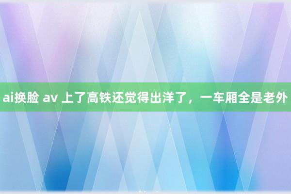 ai换脸 av 上了高铁还觉得出洋了，一车厢全是老外