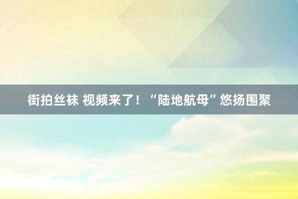 街拍丝袜 视频来了！“陆地航母”悠扬围聚