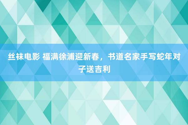 丝袜电影 福满徐浦迎新春，书道名家手写蛇年对子送吉利