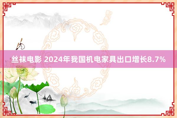 丝袜电影 2024年我国机电家具出口增长8.7%