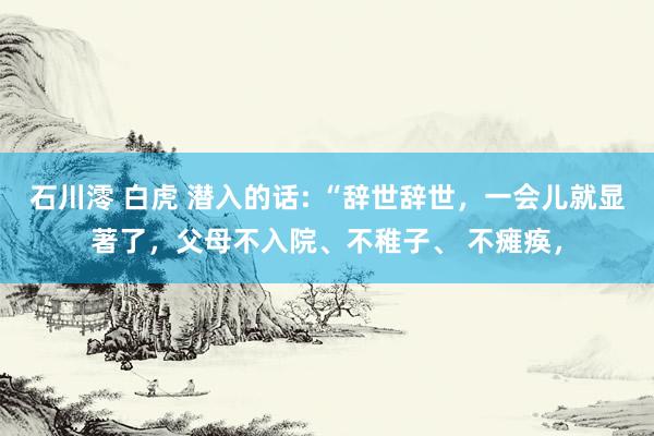 石川澪 白虎 潜入的话: “辞世辞世，一会儿就显著了，父母不入院、不稚子、 不瘫痪，