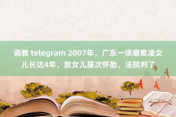 调教 telegram 2007年，广东一须眉欺凌女儿长达4年，致女儿屡次怀胎，法院判了