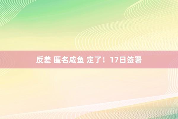 反差 匿名咸鱼 定了！17日签署