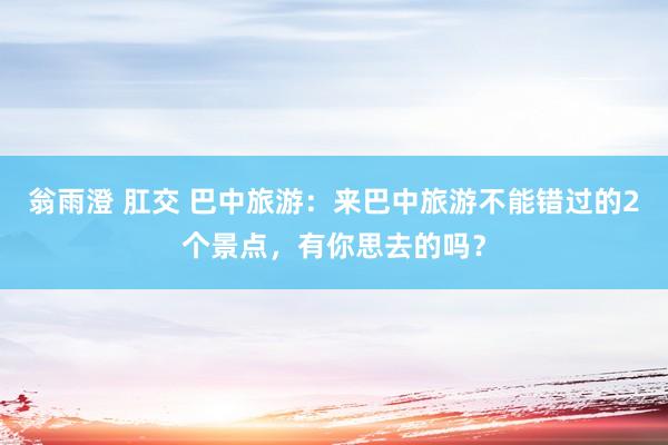 翁雨澄 肛交 巴中旅游：来巴中旅游不能错过的2个景点，有你思去的吗？