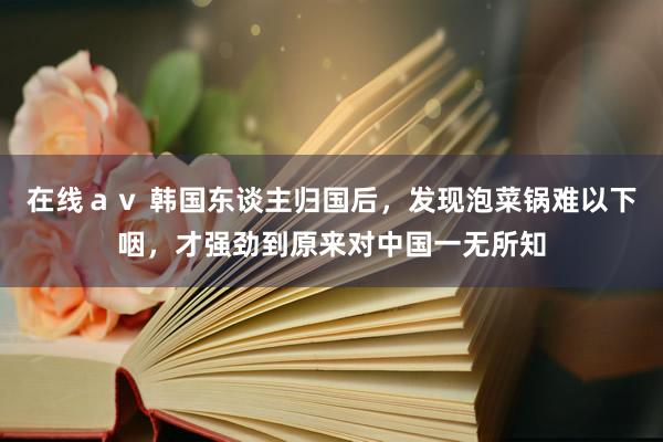 在线ａｖ 韩国东谈主归国后，发现泡菜锅难以下咽，才强劲到原来对中国一无所知