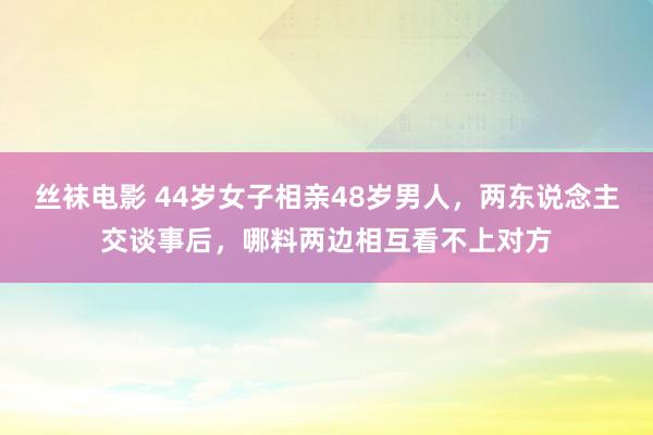 丝袜电影 44岁女子相亲48岁男人，两东说念主交谈事后，哪料两边相互看不上对方