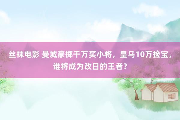 丝袜电影 曼城豪掷千万买小将，皇马10万捡宝，谁将成为改日的王者？