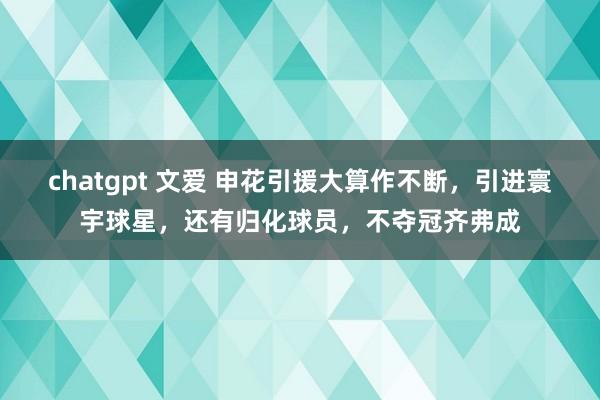 chatgpt 文爱 申花引援大算作不断，引进寰宇球星，还有归化球员，不夺冠齐弗成