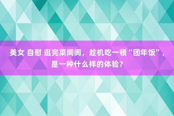 美女 自慰 逛完菜阛阓，趁机吃一顿“团年饭”，是一种什么样的体验？