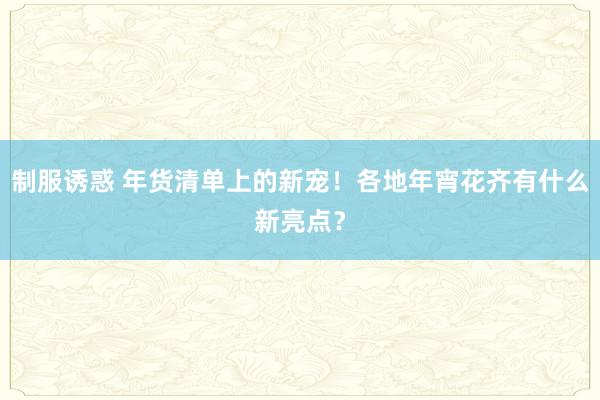 制服诱惑 年货清单上的新宠！各地年宵花齐有什么新亮点？