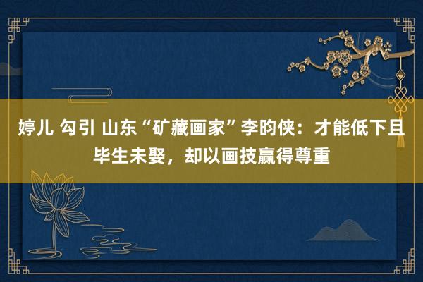 婷儿 勾引 山东“矿藏画家”李昀侠：才能低下且毕生未娶，却以画技赢得尊重