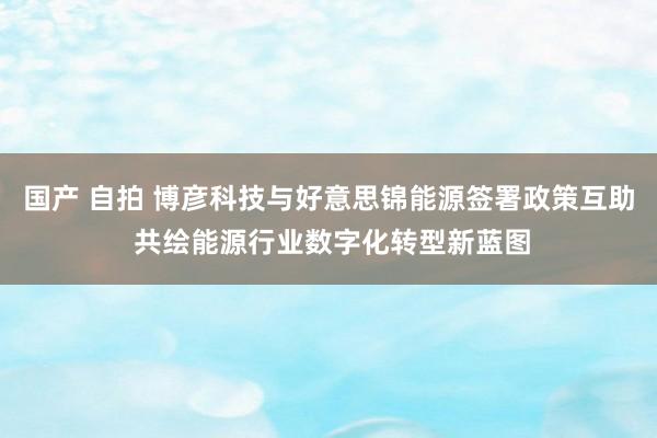 国产 自拍 博彦科技与好意思锦能源签署政策互助 共绘能源行业数字化转型新蓝图