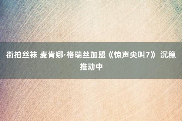 街拍丝袜 麦肯娜·格瑞丝加盟《惊声尖叫7》 沉稳推动中