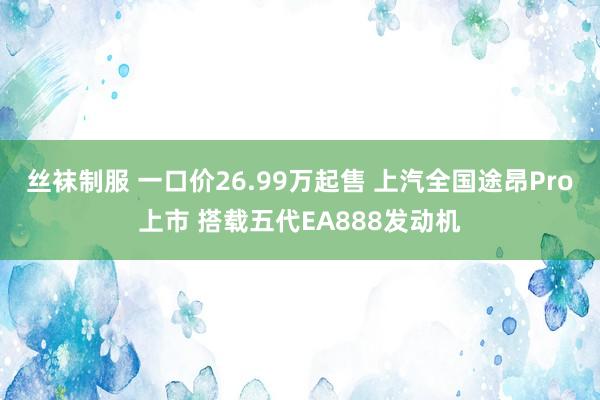 丝袜制服 一口价26.99万起售 上汽全国途昂Pro上市 搭载五代EA888发动机