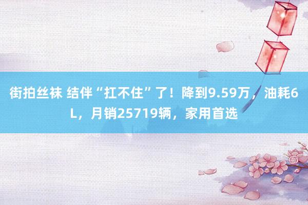 街拍丝袜 结伴“扛不住”了！降到9.59万，油耗6L，月销25719辆，家用首选