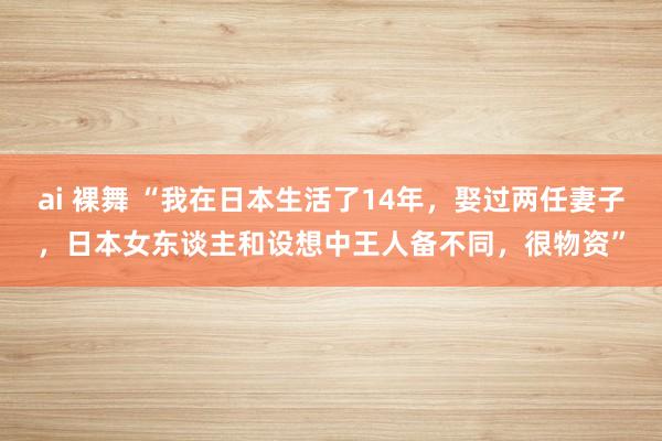 ai 裸舞 “我在日本生活了14年，娶过两任妻子，日本女东谈主和设想中王人备不同，很物资”