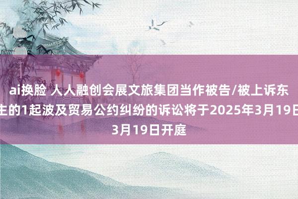 ai换脸 人人融创会展文旅集团当作被告/被上诉东说念主的1起波及贸易公约纠纷的诉讼将于2025年3月19日开庭