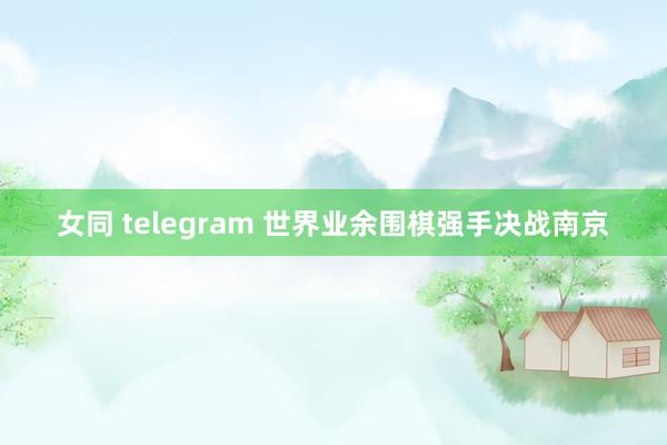 女同 telegram 世界业余围棋强手决战南京