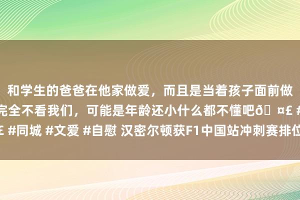 和学生的爸爸在他家做爱，而且是当着孩子面前做爱，太刺激了，孩子完全不看我们，可能是年龄还小什么都不懂吧🤣 #同城 #文爱 #自慰 汉密尔顿获F1中国站冲刺赛排位赛杆位 维斯塔潘第二