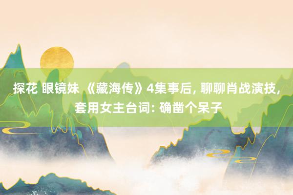 探花 眼镜妹 《藏海传》4集事后, 聊聊肖战演技, 套用女主台词: 确凿个呆子