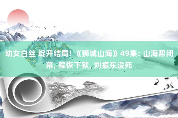 幼女白丝 绽开结局! 《狮城山海》49集: 山海帮闭幕, 程恢下狱, 刘振东没死