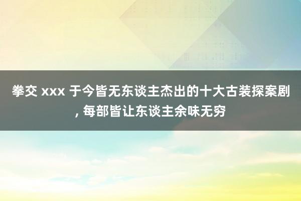 拳交 xxx 于今皆无东谈主杰出的十大古装探案剧, 每部皆让东谈主余味无穷