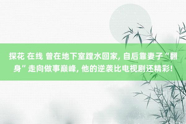 探花 在线 曾在地下室蹚水回家, 自后靠妻子“翻身”走向做事巅峰, 他的逆袭比电视剧还精彩!